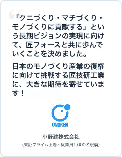 # 小野建さま
「クニづくり・マチづくり・モノづくりに貢献する」企業としての長期ビジョン実現に向けて、匠フォースと共に歩んでいくことを決めました。日本のモノづくり産業の復権に向けて挑戦する匠技研工業に、大きな期待を寄せています! 小野建株式会社(東証プライム上場・従業員1,000名規模)
