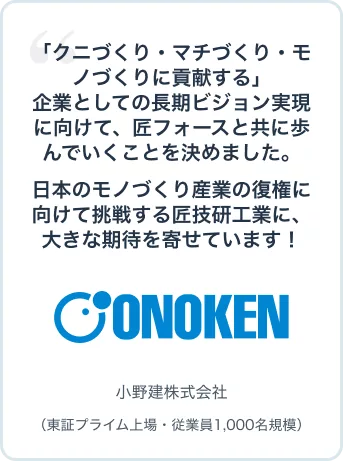 「クニづくり・マチづくり・モノづくりに貢献する」企業としての長期ビジョン実現に向けて、匠フォースと共に歩んでいくことを決めました。日本のモノづくり産業の復権に向けて挑戦する匠技研工業に、大きな期待を寄せています! 小野建株式会社(東証プライム上場・従業員1,000名規模)