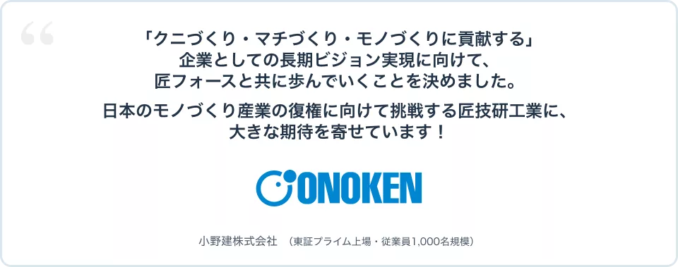 「クニづくり・マチづくり・モノづくりに貢献する」企業としての長期ビジョン実現に向けて、匠フォースと共に歩んでいくことを決めました。日本のモノづくり産業の復権に向けて挑戦する匠技研工業に、大きな期待を寄せています! 小野建株式会社(東証プライム上場・従業員1,000名規模)