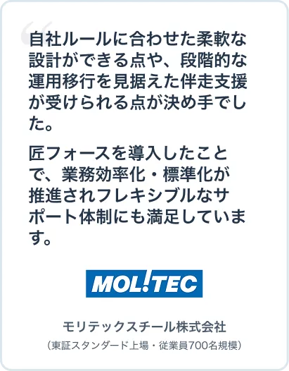 #モリテックスチールさま
自社ルールに合わせた柔軟な設計ができる点や、段階的な運用移行を見据えた伴走支援が受けられる点が決め手でした。匠フォースを導入したことで、業務効率化・標準化が推進されフレキシブルなサポート体制にも満足しています。モリテックスチール株式会社(東証スタンダード上場・従業員700名規模)